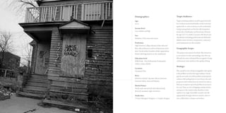 Demographics:
Age: 	
22-55
Income level: 	
Low, medium and high
Sex: 	
Suburban/Urban men and women
Profession: 	
HighSchooltoCollegeeducated,whitecollarand
bluecollarprofessionaswellasentrepreneursandre-
tiree’s.Socialworkers,homelessshelterorganizations,
disasterrelieforganizationsarealsoemphasized.
Education level:
Skilled trade - Non-Professionals. Professionals
within a variety of fields.
Location: 	
Cleveland, Ohio
Race: 	
Diverse to include Caucasian, African American,
American Indian, Asian and Hispanic
Marital Status:	
Newly weds, married with and without family,
divorced, separated, single and retirees.
Studio Size: 	
2 Project Managers/Designers + 1 Graphic Designer
Target Audience:
Target marketing audience would be geared towards
low-medium income level families, newly weds start-
ing their life in a slow economy, as well as individuals
trying to just get back on their feet after losing their
homes due to bankruptcy and foreclosure. Between
the ages of 22-55, mainly Caucasian with diverse area
of professions including professional and skill trades.
Builders, future investors, entrepreneurs, contractors
and manufacturers are also included.
Geographic Scope:
ThisprojectisfocusedinCleveland,Ohio,howeverit
isnotexclusivetoothersurroundingscitiesthatmay
fallunderthesamewickedprobleminregardstobeing
ahomeownerandadeclineintheirqualityofliving.
Strategy:
Placemyselfineverysituationimaginablewithregards
to the problem as well as the target audience. Investi-
gate the pro’s and con’s of the problem and proposed
solution while poking holes in every theory, idea and
perspective that I obtain from my research in order to
find ways to improve upon this problem in an innova-
tive way. There are a lot of shipping container homes
and spaces in the market today, therefore I must
explore every angle of possible concepts and edit
appropriately through extensive research, observa-
tion, collaboration, critiques and analysis.
 