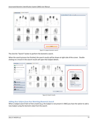 Automated Biometric Identification System (ABIS) User Manual
112012 © M2SYS LLC
Figure 15: Subject biometric search
The click the “Search” button to perform the biometric search.
When the search process has finished, the search results will be shown at right side of the screen. Double-
clicking on a record in the search results will open that Subject details.
Figure 16: Search results
Adding New Subject from Non-Matching Biometric Search
When a Subject search fails to find a match (e.g. the Subject is not present in ABIS) you have the option to add a
new Subject using the biometric data from the search:
 