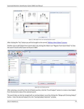 Automated Biometric Identification System (ABIS) User Manual
122012 © M2SYS LLC
Figure 17: Add subject from non-matched biometric search
After clicking the “Yes” button you will be brought to the normal “Adding a New Subject” process.
Another way to add Subject from search data is by clicking the ribbon icon “Register from Search Data” to view
the search records which were not found in ABIS:
Figure 18: List of failed searches
After selecting a record from the list of failed searches, click the “Enroll Subject” button to create a new Subject
from the biometric data of the selected search.
The search data can also be merged with an existing Subject record by clicking the “Merge with Existing Subject”
button. Enter the desired Subject ID in the “Existing Subject Selection” window.
 