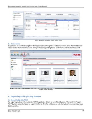 Automated Biometric Identification System (ABIS) User Manual
132012 © M2SYS LLC
Figure 19: Merging search data with an existing subject
5.4 Text Search
Subjects can be searched using their demographic data through the Text Search screen. Click the “Text Search”
ribbon button then enter the search string in the corresponding fields. Click the “Search” button to submit.
Figure 20: Subject text search
6. Importing and Exporting Subjects
6.3 Export Subject to NIST
For exporting Subject information to NIST file, go to the details screen of that Subject. Then click the “Export
NIST” button, select the folder to export the file to. The file will be saved with the Subject’s name and a unique
GUID identifier.
 