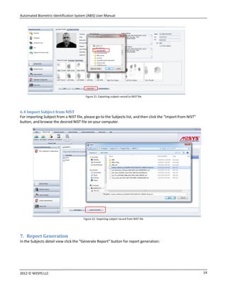 Automated Biometric Identification System (ABIS) User Manual
142012 © M2SYS LLC
Figure 21: Exporting subject record to NIST file
6.4 Import Subject from NIST
For importing Subject from a NIST file, please go to the Subjects list, and then click the “Import from NIST”
button, and browse the desired NIST file on your computer.
Figure 22: Importing subject record from NIST file
7. Report Generation
In the Subjects detail view click the “Generate Report” button for report generation:
 