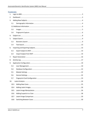 Automated Biometric Identification System (ABIS) User Manual
22012 © M2SYS LLC
Contents
1. Login to ABIS............................................................................................................................................ 3
2. Dashboard ............................................................................................................................................... 3
3. Adding New Subjects................................................................................................................................ 4
3.1 Demographic Information................................................................................................................. 4
3.2 Additional Information........................................................................................................................... 4
3.3 Images.............................................................................................................................................. 5
3.4 Fingerprint Capture .......................................................................................................................... 6
4. Subject List............................................................................................................................................... 8
5. Subject Search.......................................................................................................................................... 9
5.3 Biometric Search .............................................................................................................................. 9
5.4 Text Search..................................................................................................................................... 13
6. Importing and Exporting Subjects........................................................................................................... 13
6.3 Export Subject to NIST .................................................................................................................... 13
6.4 Import Subject from NIST ............................................................................................................... 14
7. Report Generation ................................................................................................................................. 14
8. Activity Log ............................................................................................................................................ 17
9. Application Configuration....................................................................................................................... 19
9.3 User Management.......................................................................................................................... 19
9.4 Database Configuration.................................................................................................................. 22
9.5 Module Settings ............................................................................................................................. 22
9.6 General Settings ............................................................................................................................. 22
9.7 Fingerprint Card Configuration ....................................................................................................... 23
10. Latent Analysis ................................................................................................................................... 24
10.3 Adding New Cases .......................................................................................................................... 25
10.4 Adding Latent Images..................................................................................................................... 26
10.5 Latent Image Manipulation............................................................................................................. 26
10.6 Adding Suspects to a Case .............................................................................................................. 28
10.7 Latent Image Comparison............................................................................................................... 29
10.8 Switching Between Cases ............................................................................................................... 30
 