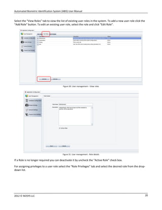 Automated Biometric Identification System (ABIS) User Manual
202012 © M2SYS LLC
Select the “View Roles” tab to view the list of existing user roles in the system. To add a new user role click the
“Add Role” button. To edit an existing user role, select the role and click “Edit Role”.
Figure 30: User management – View roles
Figure 31: User management - Role details
If a Role is no longer required you can deactivate it by uncheck the “Active Role” check box.
For assigning privileges to a user role select the “Role Privileges” tab and select the desired role from the drop-
down list.
 