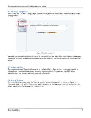 Automated Biometric Identification System (ABIS) User Manual
222012 © M2SYS LLC
9.4 Database Configuration
Please select the “Database Configuration” section. Existing database and database connection string will be
displayed there.
Figure 34: Database configuration
Database and Database connection string can be changed, tested and saved here. After changing the database
connection string, the database connection can be tested using the “Test Connection String” button, and then
saved.
9.5 Module Settings
The various modules of the ABIS software can be configured here. These settings should never need to be
changed once the initial installation and setup has been completed. Please contact your ABIS system
administrator if you have any questions about this information.
9.6 General Settings
For General Settings please select the “General Settings” section. Here you will be able to configure the
Application Logo which will be shown at the upper right corner of the application. Also you can configure the
splash Logo which will be displayed at the Login time.
 