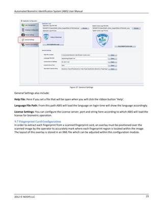 Automated Biometric Identification System (ABIS) User Manual
232012 © M2SYS LLC
Figure 37: General Settings
General Settings also include:
Help File: Here if you set a file that will be open when you will click the ribbon button ‘Help’.
Language File Path: From this path ABIS will load the language on login time will show the language accordingly.
License Settings: You can configure the License server, port and string here according to which ABIS will load the
license for biometric operation.
9.7 Fingerprint Card Configuration
In order to extract each fingerprint from a scanned fingerprint card, an overlay must be positioned over the
scanned image by the operator to accurately mark where each fingerprint region is located within the image.
The layout of this overlay is stored in an XML file which can be adjusted within this configuration module.
 