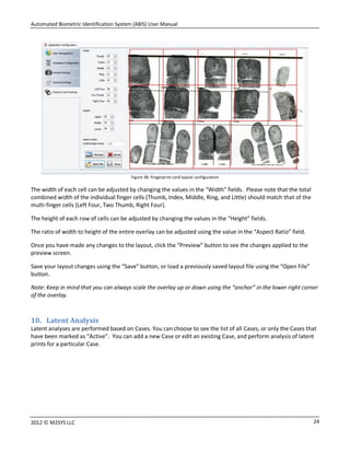 Automated Biometric Identification System (ABIS) User Manual
242012 © M2SYS LLC
Figure 38: Fingerprint card layout configuration
The width of each cell can be adjusted by changing the values in the “Width” fields. Please note that the total
combined width of the individual finger cells (Thumb, Index, Middle, Ring, and Little) should match that of the
multi-finger cells (Left Four, Two Thumb, Right Four).
The height of each row of cells can be adjusted by changing the values in the “Height” fields.
The ratio of width to height of the entire overlay can be adjusted using the value in the “Aspect Ratio” field.
Once you have made any changes to the layout, click the “Preview” button to see the changes applied to the
preview screen.
Save your layout changes using the “Save” button, or load a previously saved layout file using the “Open File”
button.
Note: Keep in mind that you can always scale the overlay up or down using the “anchor” in the lower right corner
of the overlay.
10. Latent Analysis
Latent analyses are performed based on Cases. You can choose to see the list of all Cases, or only the Cases that
have been marked as “Active”. You can add a new Case or edit an existing Case, and perform analysis of latent
prints for a particular Case.
 