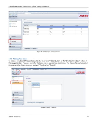 Automated Biometric Identification System (ABIS) User Manual
252012 © M2SYS LLC
Figure 39: Latent analysis window overview
10.3 Adding New Cases
To create a new Latent Analysis Case, click the “Add Case” ribbon button, or the “Create a New Case” button in
the navigation bar. Provide a name for the Case, and an appropriate description. The status of a newly created
Case can also be chosen between “Active”, “Pending”, or “Closed”.
Figure 40: Creating a new case
 