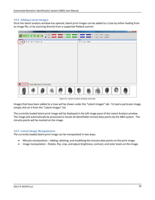 Automated Biometric Identification System (ABIS) User Manual
262012 © M2SYS LLC
10.4 Adding Latent Images
Once the latent analysis window has opened, latent print images can be added to a Case by either loading from
an image file, or by scanning directly from a supported flatbed scanner.
Figure 41: Latent analysis window overview
Images that have been added to a Case will be shown under the “Latent Images” tab. To load a particular image,
simply click on it from the “Latent Images” list.
The currently loaded latent print image will be displayed in the left image pane of the Latent Analysis window.
The image will automatically be processed to locate all identifiable minutia data points by the ABIS system. The
minutia points will be marked on the image.
10.5 Latent Image Manipulation
The currently loaded latent print image can be manipulated in two ways:
 Minutia manipulation – Adding, deleting, and modifying the minutia data points on the print image.
 Image manipulation – Rotate, flip, crop, and adjust brightness, contrast, and color levels on the image.
 