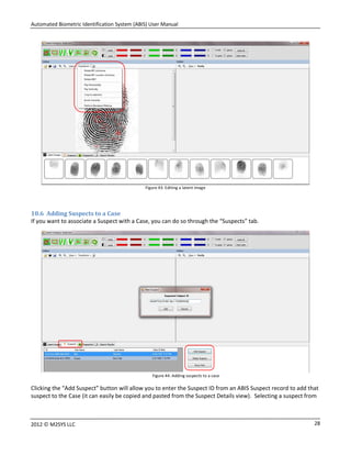 Automated Biometric Identification System (ABIS) User Manual
282012 © M2SYS LLC
Figure 43: Editing a latent image
10.6 Adding Suspects to a Case
If you want to associate a Suspect with a Case, you can do so through the “Suspects” tab.
Figure 44: Adding suspects to a case
Clicking the “Add Suspect” button will allow you to enter the Suspect ID from an ABIS Suspect record to add that
suspect to the Case (it can easily be copied and pasted from the Suspect Details view). Selecting a suspect from
 