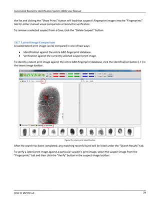 Automated Biometric Identification System (ABIS) User Manual
292012 © M2SYS LLC
the list and clicking the “Show Prints” button will load that suspect’s fingerprint images into the “Fingerprints”
tab for either manual visual comparison or biometric verification.
To remove a selected suspect from a Case, click the “Delete Suspect” button.
10.7 Latent Image Comparison
A loaded latent print image can be compared in one of two ways:
 Identification against the entire ABIS fingerprint database.
 Verification against the currently selected suspect print image.
To identify a latent print image against the entire ABIS fingerprint database, click the identification button ( ) in
the latent image toolbar:
Figure 45: Latent print identification
After the search has been completed, any matching records found will be listed under the “Search Results” tab.
To verify a latent print image against a particular suspect’s print image, select the suspect image from the
“Fingerprints” tab and then click the “Verify” button in the suspect image toolbar:
 