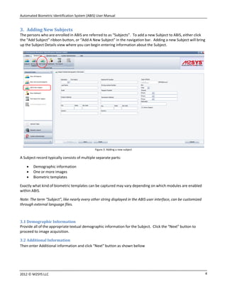 Automated Biometric Identification System (ABIS) User Manual
42012 © M2SYS LLC
3. Adding New Subjects
The persons who are enrolled in ABIS are referred to as “Subjects”. To add a new Subject to ABIS, either click
the “Add Subject” ribbon button, or “Add A New Subject” in the navigation bar. Adding a new Subject will bring
up the Subject Details view where you can begin entering information about the Subject.
Figure 3: Adding a new subject
A Subject record typically consists of multiple separate parts:
 Demographic information
 One or more images
 Biometric templates
Exactly what kind of biometric templates can be captured may vary depending on which modules are enabled
within ABIS.
Note: The term “Subject”, like nearly every other string displayed in the ABIS user interface, can be customized
through external language files.
3.1 Demographic Information
Provide all of the appropriate textual demographic information for the Subject. Click the “Next” button to
proceed to image acquisition.
3.2 Additional Information
Then enter Additional information and click “Next” button as shown bellow
 