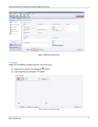 Automated Biometric Identification System (ABIS) User Manual
52012 © M2SYS LLC
Figure: Additional information
3.3 Images
Images can be added to a Subject record in one of two ways:
a) Capture from webcam, by clicking the button.
b) Load Image file, by clicking the button.
Figure 5: Capture or load subject image
 