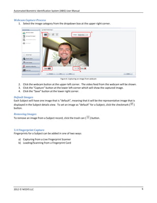 Automated Biometric Identification System (ABIS) User Manual
62012 © M2SYS LLC
Webcam Capture Process
1. Select the image category from the dropdown box at the upper right corner.
Figure 6: Capturing an image from webcam
2. Click the webcam button at the upper-left corner. The video feed from the webcam will be shown.
3. Click the “Capture” button at the lower left-corner which will show the captured image.
4. Click the “Save” button at the lower right corner.
Default Images
Each Subject will have one image that is “default”, meaning that it will be the representative image that is
displayed in the Subject details view. To set an image as “default” for a Subject, click the checkmark ( )
button.
Removing Images
To remove an image from a Subject record, click the trash can ( ) button.
3.4 Fingerprint Capture
Fingerprints for a Subject can be added in one of two ways:
a) Capturing from a Live Fingerprint Scanner
b) Loading/Scanning from a Fingerprint Card
12
3 4
 