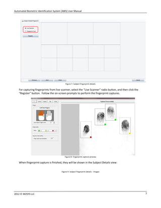 Automated Biometric Identification System (ABIS) User Manual
72012 © M2SYS LLC
Figure 7: Subject fingerprint details
For capturing fingerprints from live scanner, select the “Live Scanner” radio button, and then click the
“Register” button. Follow the on-screen prompts to perform the fingerprint captures.
Figure 8: Fingerprint capture process
When fingerprint capture is finished, they will be shown in the Subject Details view:
Figure 9: Subject fingerprint details - Images
 