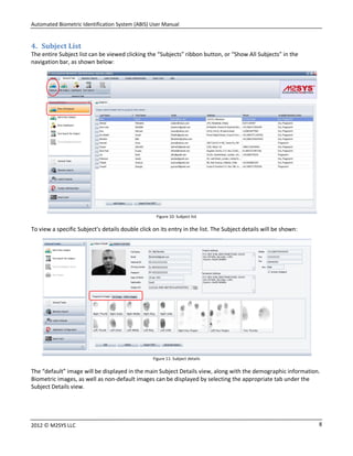 Automated Biometric Identification System (ABIS) User Manual
82012 © M2SYS LLC
4. Subject List
The entire Subject list can be viewed clicking the “Subjects” ribbon button, or “Show All Subjects” in the
navigation bar, as shown below:
Figure 10: Subject list
To view a specific Subject’s details double click on its entry in the list. The Subject details will be shown:
Figure 11: Subject details
The “default” image will be displayed in the main Subject Details view, along with the demographic information.
Biometric images, as well as non-default images can be displayed by selecting the appropriate tab under the
Subject Details view.
 