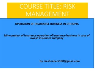 COURSE TITLE: RISK
MANAGEMENT
OPERATION OF INSURANCE BUSINESS IN ETHIOPIA
Mine project of insurance operation of insurance business in case of
awash insurance company
By mesfinabera180@gmail.com
 
