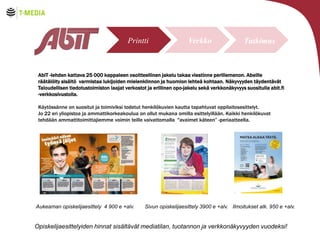 Printti

Verkko

Tutkimus

AbiT -lehden kattava 25 000 kappaleen osoitteellinen jakelu takaa viestinne perillemenon. Abeille
r??t?l?ity sis?lt? varmistaa lukijoiden mielenkiinnon ja huomion lehte? kohtaan. N?kyvyyden t?ydent?v?t
Taloudellisen tiedotustoimiston laajat verkostot ja erillinen opo-jakelu sek? verkkon?kyvyys suositulla abit.fi
-verkkosivustolla.
K?yt?ss?nne on suositut ja toimiviksi todetut henkil?kuvien kautta tapahtuvat oppilaitosesittelyt.
Jo 22 eri yliopistoa ja ammattikorkeakoulua on ollut mukana omilla esittelyill??n. Kaikki henkil?kuvat
tehd??n ammattitoimittajiemme voimin teille vaivattomalla "avaimet k?teen -periaatteella.

Verkko
Aukeaman opiskelijaesittely 4 900 e +alv.

Sivun opiskelijaesittely 3900 e +alv. Ilmoitukset alk. 950 e +alv.

Opiskelijaesittelyiden hinnat sis?lt?v?t mediatilan, tuotannon ja verkkon?kyvyyden vuodeksi!

 