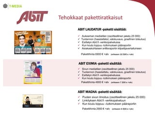 Tehokkaat pakettiratkaisut
ABIT LAUDATUR -paketti sis?lt??:
?
?
?
?
?

Aukeaman mediatilan (osoitteellinen jakelu 25 000)
Tuotannon (haastattelut, valokuvaus, graafinen toteutus)
Esittelyn Abit.fi -verkkopalvelussa
Kun koulu loppuu -tutkimuksen p??raportin
Asiakaskohtaisen erillisraportin kilpailijavertailuineen
Pakettihinta 6900  +alv (erikseen 10 500 e +alv)

ABIT EXIMIA -paketti sis?lt??:
?
?
?
?

Sivun mediatilan (osoitteellinen jakelu 25 000)
Tuotannon (haastattelu, valokuvaus, graafinen toteutus)
Esittelyn Abit.fi -verkkopalvelussa
Kun koulu loppuu -tutkimuksen p??raportin
Pakettihinta 4900  +alv (erikseen 7 200 e +alv)

ABIT MAGNA -paketti sis?lt??:
? Puolen sivun ilmoitus (osoitteellinen jakelu 25 000)
? Linkityksen Abit.fi -verkkopalveluun
? Kun koulu loppuu Ctutkimuksen p??raportin
Pakettihinta 2900  +alv (erikseen 4 600 e +alv)

 