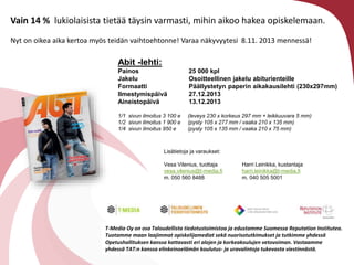 Vain 14 % lukiolaisista tiet?? t?ysin varmasti, mihin aikoo hakea opiskelemaan.
Nyt on oikea aika kertoa my?s teid?n vaihtoehtonne! Varaa n?kyvyytesi 8.11. 2013 menness?!

Abit -lehti:
Painos
Jakelu
Formaatti
Ilmestymisp?iv?
Aineistop?iv?

25 000 kpl
Osoitteellinen jakelu abiturienteille
P??llystetyn paperin aikakausilehti (230x297mm)
27.12.2013
13.12.2013

1/1 sivun ilmoitus 3 100 e
1/2 sivun ilmoitus 1 900 e
1/4 sivun ilmoitus 950 e

(leveys 230 x korkeus 297 mm + leikkuuvara 5 mm)
(pysty 105 x 277 mm / vaaka 210 x 135 mm)
(pysty 105 x 135 mm / vaaka 210 x 75 mm)

Lis?tietoja ja varaukset:
Vesa Vilenius, tuottaja
vesa.vilenius@t-media.fi
m. 050 560 8488

Harri Leinikka, kustantaja
harri.leinikka@t-media.fi
m. 040 505 5001

T-Media Oy on osa Taloudellista tiedotustoimistoa ja edustamme Suomessa Reputation Institutea.
Tuotamme maan laajimmat opiskelijamediat sek? nuorisotutkimukset ja tutkimme yhdess?
Opetushallituksen kanssa kattavasti eri alojen ja korkeakoulujen vetovoiman. Vastaamme
yhdess? TAT:n kanssa elinkeinoel?m?n koulutus- ja uravalintoja tukevasta viestinn?st?.

 