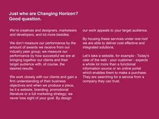 Just who are Changing Horizon? Good question. We’re creatives and designers, marketeers and developers, and lot more besides.  We don’t measure our performance by the amount of awards we receive from our industry peer group; we measure our performance by how successful we are at bringing together our clients and their target audience with, of course, the desired results. We work closely with our clients and gain a firm understanding of their business objectives and when we produce a piece, be it a website, branding, promotional literature or a full marketing strategy; we never lose sight of your goal. By design our work appeals to your target audience. By housing these services under one roof we are able to deliver cost effective and integrated solutions.   Let’s take a website, for example - Today’s user of the web - your customer - expects a whole lot more than a functional information source or an online portal which enables them to make a purchase. They are searching for a service from a company they can trust.   