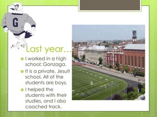Last year…
   I worked in a high
    school: Gonzaga.
   It is a private, Jesuit
    school. All of the
    students are boys.
   I helped the
    students with their
    studies, and I also
    coached track.
 