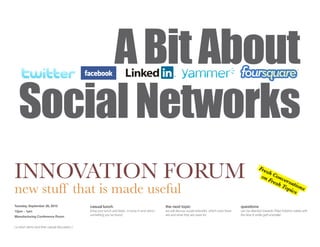 A Bit About
   Social Networks
INNOVATION FORUM                                                                                                                                                 Fre
                                                                                                                                                                    sh
                                                                                                                                                                  on Conv
                                                                                                                                                                     Fre   e
                                                                                                                                                                        sh rsatio
new stuff that is made useful                                                                                                                                             Top    n
                                                                                                                                                                             ics s

Tuesday, September 28, 2010                   casual lunch                                       the next topic                                      questions
12pm - 1pm                                    bring your lunch and listen, or jump in and demo   we will discuss social networks, which ones there   can be directed towards Peter Edstrom (desk with
                                              something you’ve found.                            are and what they are used for                      the blue & white golf umbrella)
Manufacturing Conference Room


( a short demo and then casual discussion )
 