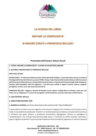 COMPLEXITY INSTITUTE - APS
Corso Genova 32 - 16043 Chiavari – GE - CF: 90059610106
www.complexityinstitute.it
complex.institute@gmail.com
LA SCHEDA DEL LIBRO:
ABITARE LA COMPLESSITA’
di MAURO CERUTI e FRANCESCO BELLUSCI
Presentato dall’Autore: Mauro Ceruti
1. TITOLO: ABITARE LA COMPLESSITA’. LA SFIDA DI UN DESTINO COMUNE
2. AUTORE/I: MAURO CERUTI E FRANCESCO BELLUSCI
NOTE SUGLI AUTORI:
MAURO CERUTI - È Professore Ordinario presso l’Università IULM di Milano. È stato Ricercatore presso la Facoltà di
Psicologia dell’Università di Ginevra e presso il CNRS a Parigi. È stato Preside della Facoltà di Scienze della Formazione
dell’Università di Milano-Bicocca e Preside della Facoltà di Lettere e Filosofia dell’Università degli Studi di Bergamo.
Senatore della Repubblica nella XVI Legislatura. I suoi libri sono tradotti in inglese, francese, tedesco, spagnolo,
portoghese, rumeno, turco. (da: www.mauroceruti.it)
FRANCESCO BELLUSCI – Saggista e docente di Filosofia al Liceo classico “Isabella Morra” di Senise, scrive per varie
riviste, fra cui “Doppiozero”. È autore di monografie su Émile Durkheim, Cornelius Castoriadis e Michel Serres.
3. CASA EDITRICE: Mimesis
4. ANNO PUBBLICAZIONE: 2020
5. BANDELLA LATERALE con breve descrizione dei contenuti del “Libro Pubblicato”
L'uomo odierno si trova in una crisi cognitiva, che concerne il rapporto che intrattiene con sé stesso e con la
realtà. È una condizione paradossale. Viviamo in un mondo sempre più complesso, nel quale tutto è connesso
e all'interno del quale, tuttavia, si producono drammatiche disgregazioni. Domina un paradigma di
"semplificazione", che ci separa illusoriamente dalla natura, ci rinchiude nei confini nazionali, frammenta i
saperi, irrigidisce le identità. Il successo di tale modello accresce le tendenze regressive e il rischio di catastrofi
 