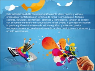 Esta actividad posibilita comunicar gráficamente ideas, hechos y valores
procesados y sintetizados en términos de forma y comunicación, factores
sociales, culturales, económicos, estéticos y tecnológicos. También se conoce
con el nombre de diseño en comunicación visual, debido a que algunos asocian
la palabra gráfico únicamente a la industria gráfica, y entienden que los
mensajes visuales se canalizan a través de muchos medios de comunicación, y
no solo los impresos.
 