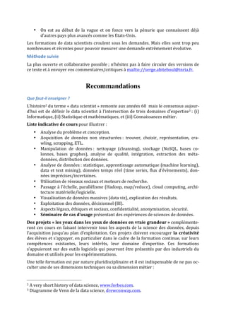 • On	
   est	
   au	
   début	
   de	
   la	
   vague	
   et	
   on	
   fonce	
   vers	
   la	
   pénurie	
   que	
   connaissent	
   déjà	
  
d’autres	
  pays	
  plus	
  avancés	
  comme	
  les	
  Etats-­‐Unis.	
  
Les	
  formations	
  de	
  data	
  scientists	
  croulent	
  sous	
  les	
  demandes.	
  Mais	
  elles	
  sont	
  trop	
  peu	
  
nombreuses	
  et	
  récentes	
  pour	
  pouvoir	
  mesurer	
  une	
  demande	
  extrêmement	
  évolutive.	
  
Méthode	
  suivie	
  
La	
  plus	
  ouverte	
  et	
  collaborative	
  possible	
  ;	
  n’hésitez	
  pas	
  à	
  faire	
  circuler	
  des	
  versions	
  de	
  
ce	
  texte	
  et	
  à	
  envoyer	
  vos	
  commentaires/critiques	
  à	
  mailto://serge.abiteboul@inria.fr.	
  
	
  
Recommandations
Que	
  faut-­‐il	
  enseigner	
  ?	
  
L’histoire2	
  du	
  terme	
  «	
  data	
  scientist	
  »	
  remonte	
  aux	
  années	
  60	
  	
  mais	
  le	
  consensus	
  aujour-­‐
d’hui	
  est	
  de	
  définir	
  le	
  data	
  scientist	
  à	
  l’intersection	
  de	
  trois	
  domaines	
  d’expertise3	
  :	
  (i)	
  
Informatique,	
  (ii)	
  Statistique	
  et	
  mathématiques,	
  et	
  (iii)	
  Connaissances	
  métier.	
  
Liste	
  indicative	
  de	
  cours	
  pour	
  illustrer	
  :	
  
• Analyse	
  du	
  problème	
  et	
  conception.	
  
• Acquisition	
   de	
   données	
   non	
   structurées	
  :	
   trouver,	
   choisir,	
   représentation,	
   cra-­‐
wling,	
  scrapping,	
  ETL.	
  
• Manipulation	
   de	
   données	
  :	
   nettoyage	
   (cleansing),	
   stockage	
   (NoSQL,	
   bases	
   co-­‐
lonnes,	
   bases	
   graphes),	
   analyse	
   de	
   qualité,	
   intégration,	
   extraction	
   des	
   méta-­‐
données,	
  distribution	
  des	
  données.	
  
• Analyse	
  de	
  données	
  :	
  statistique,	
  apprentissage	
  automatique	
  (machine	
  learning),	
  
data	
  et	
  text	
  mining),	
  données	
  temps	
  réel	
  (time	
  series,	
  flux	
  d’évènements),	
  don-­‐
nées	
  imprécises/incertaines.	
  
• Utilisation	
  de	
  réseaux	
  sociaux	
  et	
  moteurs	
  de	
  recherche.	
  
• Passage	
  à	
  l’échelle,	
  parallélisme	
  (Hadoop,	
  map/reduce),	
  cloud	
  computing,	
  archi-­‐
tecture	
  matérielle/logicielle.	
  
• Visualisation	
  de	
  données	
  massives	
  (data	
  viz),	
  explication	
  des	
  résultats.	
  
• Exploitation	
  des	
  données,	
  décisionnel	
  (BI).	
  	
  	
  
• Aspects	
  légaux,	
  éthiques	
  et	
  sociaux,	
  confidentialité,	
  anonymisation,	
  sécurité.	
  
• Séminaire	
  de	
  cas	
  d’usage	
  présentant	
  des	
  expériences	
  de	
  sciences	
  de	
  données.	
  
Des	
  projets	
  «	
  les	
  yeux	
  dans	
  les	
  yeux	
  de	
  données	
  en	
  vraie	
  grandeur	
  »	
  complémente-­‐
ront	
  ces	
  cours	
  en	
  faisant	
  intervenir	
  tous	
  les	
  aspects	
  de	
  la	
  science	
  des	
  données,	
  depuis	
  
l’acquisition	
  jusqu’au	
  plan	
  d’exploitation.	
  Ces	
  projets	
  doivent	
  encourager	
  la	
   créativité	
  
des	
  élèves	
  et	
  s’appuyer,	
  en	
  particulier	
  dans	
  le	
  cadre	
  de	
  la	
  formation	
  continue,	
  sur	
  leurs	
  
compétences	
   existantes,	
   leurs	
   intérêts,	
   leur	
   domaine	
   d’expertise.	
   Ces	
   formations	
  
s’appuieront	
  sur	
  des	
  outils	
  logiciels	
  qui	
  pourront	
  être	
  présentés	
  par	
  des	
  industriels	
  du	
  
domaine	
  et	
  utilisés	
  pour	
  les	
  expérimentations.	
  
Une	
  telle	
  formation	
  est	
  par	
  nature	
  pluridisciplinaire	
  et	
  il	
  est	
  indispensable	
  de	
  ne	
  pas	
  oc-­‐
culter	
  une	
  de	
  ses	
  dimensions	
  techniques	
  ou	
  sa	
  dimension	
  métier	
  :	
  
	
  	
  	
  	
  	
  	
  	
  	
  	
  	
  	
  	
  	
  	
  	
  	
  	
  	
  	
  	
  	
  	
  	
  	
  	
  	
  	
  	
  	
  	
  	
  	
  	
  	
  	
  	
  	
  	
  	
  	
  	
  	
  	
  	
  	
  	
  	
  	
  	
  	
  	
  	
  	
  	
  	
  	
  
2	
  A	
  very	
  short	
  history	
  of	
  data	
  science,	
  www.forbes.com.	
  
3	
  Diagramme	
  de	
  Venn	
  de	
  la	
  data	
  science,	
  drewconway.com.	
  
 