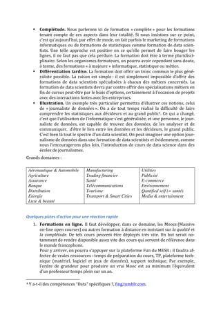 • Complétude.	
  Nous	
  parlerons	
  ici	
  de	
  formation	
  «	
  complète	
  »	
  pour	
  les	
  formations	
  
tenant	
  compte	
  de	
  ces	
  aspects	
  dans	
  leur	
  totalité.	
  Si	
  nous	
  insistons	
  sur	
  ce	
  point,	
  
c’est	
  qu’aujourd’hui,	
  par	
  effet	
  de	
  mode,	
  on	
  fait	
  parfois	
  le	
  marketing	
  de	
  formations	
  
informatiques	
  ou	
  de	
  formations	
  de	
  statistiques	
  comme	
  formation	
  de	
  data	
  scien-­‐
tists.	
   Une	
   telle	
   approche	
   est	
   positive	
   en	
   ce	
   qu’elle	
   permet	
   de	
   faire	
   bouger	
   les	
  
lignes,	
  il	
  ne	
  faut	
  pas	
  que	
  cela	
  perdure.	
  La	
  formation	
  doit	
  être	
  à	
  terme	
  pluridisci-­‐
plinaire.	
  Selon	
  les	
  organismes	
  formateurs,	
  on	
  pourra	
  avoir	
  cependant	
  sans	
  doute,	
  
à	
  terme,	
  des	
  formations	
  «	
  à	
  majeure	
  »	
  informatique,	
  statistique	
  ou	
  métier.	
  
• Différentiation	
  tardive.	
  La	
  formation	
  doit	
  offrir	
  un	
  tronc	
  commun	
  le	
  plus	
  géné-­‐
raliste	
  possible.	
  La	
  raison	
  est	
  simple	
  :	
  il	
  est	
  simplement	
  impossible	
  d’offrir	
  des	
  
formations	
   de	
   data	
   scientists	
   spécialisées	
   à	
   chacun	
   des	
   métiers	
   concernés.	
   La	
  
formation	
  de	
  data	
  scientists	
  devra	
  par	
  contre	
  offrir	
  des	
  spécialisations	
  métiers	
  en	
  
fin	
  de	
  cursus	
  peut-­‐être	
  par	
  le	
  biais	
  d’options,	
  certainement	
  à	
  l’occasion	
  de	
  projets	
  
avec	
  des	
  interactions	
  fortes	
  avec	
  les	
  entreprises.	
  
• Illustration.	
  Un	
  exemple	
  très	
  particulier	
  permettra	
  d’illustrer	
  ces	
  notions,	
  celui	
  
de	
   «	
  journaliste	
   de	
   données	
  ».	
   On	
   a	
   de	
   tout	
   temps	
   réalisé	
   la	
   difficulté	
   de	
   faire	
  
comprendre	
  les	
  statistiques	
  aux	
  décideurs	
  et	
  au	
  grand	
  public4.	
  Ce	
  qui	
  a	
  changé,	
  
c’est	
  que	
  l’utilisation	
  de	
  l’informatique	
  s’est	
  généralisée,	
  et	
  une	
  personne,	
  le	
  jour-­‐
naliste	
   de	
   données,	
   est	
   capable	
   de	
   trouver	
   des	
   données,	
   de	
   les	
   analyser	
   et	
   de	
  
communiquer,	
  	
  d’être	
  le	
  lien	
  entre	
  les	
  données	
  et	
  les	
  décideurs,	
  le	
  grand	
  public.	
  
C’est	
  bien	
  là	
  tout	
  le	
  spectre	
  d’un	
  data	
  scientist.	
  On	
  peut	
  imaginer	
  une	
  option	
  jour-­‐
nalisme	
  de	
  données	
  dans	
  une	
  formation	
  de	
  data	
  scientists	
  et	
  évidemment,	
  comme	
  
nous	
  l’encouragerons	
  plus	
  loin,	
  l’introduction	
  de	
  cours	
  de	
  data	
  science	
  dans	
  des	
  
écoles	
  de	
  journalismes.	
  
Grands	
  domaines	
  :	
  
	
  
Aéronautique & Automobile
Agriculture
Assurance
Banque
Distribution
Energie
Luxe & beauté
Manufacturing
Trading financier
Santé
Télécommunications
Tourisme
Transport & Smart Cities	
  
Utilities
Publicité
E-commerce
Environnement
Qantified self (= santé)
Media & entertainment
	
  
Quelques	
  pistes	
  d’action	
  pour	
  une	
  réaction	
  rapide	
  
1. Formations	
   en	
   ligne.	
   Il	
  faut	
  développer,	
  dans	
  ce	
  domaine,	
  les	
  Moocs	
  (Massive	
  
on-­‐line	
  open	
  courses)	
  ou	
  autres	
  formation	
  à	
  distance	
  en	
  insistant	
  sur	
  la	
  qualité	
  et	
  
la	
  complétude.	
   De	
   tels	
   cours	
   peuvent	
   être	
   déployés	
   très	
   vite.	
   Un	
   but	
   serait	
   no-­‐
tamment	
  de	
  rendre	
  disponible	
  assez	
  vite	
  des	
  cours	
  qui	
  servent	
  de	
  référence	
  dans	
  
le	
  monde	
  francophone.	
  
Pour	
  y	
  arriver,	
  on	
  pourra	
  s’appuyer	
  sur	
  la	
  plateforme	
  Fun	
  du	
  MESR	
  ;	
  il	
  faudra	
  af-­‐
fecter	
  de	
  vraies	
  ressources	
  :	
  temps	
  de	
  préparation	
  du	
  cours,	
  TP,	
  plateforme	
  tech-­‐
nique	
   (matériel,	
   logiciel	
   et	
   jeux	
   de	
   données),	
   support	
   technique.	
   Par	
   exemple,	
  
l’ordre	
   de	
   grandeur	
   pour	
   produire	
   un	
   vrai	
   Mooc	
   est	
   au	
   minimum	
   l’équivalent	
  
d’un	
  professeur	
  temps	
  plein	
  sur	
  un	
  an.	
  	
  	
  
	
  	
  	
  	
  	
  	
  	
  	
  	
  	
  	
  	
  	
  	
  	
  	
  	
  	
  	
  	
  	
  	
  	
  	
  	
  	
  	
  	
  	
  	
  	
  	
  	
  	
  	
  	
  	
  	
  	
  	
  	
  	
  	
  	
  	
  	
  	
  	
  	
  	
  	
  	
  	
  	
  	
  	
  
4	
  Y	
  a-­‐t-­‐il	
  des	
  compétences	
  “Data”	
  spécifiques	
  ?,	
  fing.tumblr.com.	
  
 