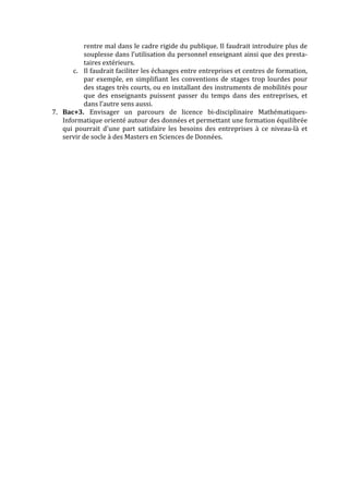 rentre	
  mal	
  dans	
  le	
  cadre	
  rigide	
  du	
  publique.	
  Il	
  faudrait	
  introduire	
  plus	
  de	
  
souplesse	
  dans	
  l’utilisation	
  du	
  personnel	
  enseignant	
  ainsi	
  que	
  des	
  presta-­‐
taires	
  extérieurs.	
  	
  
c. Il	
  faudrait	
  faciliter	
  les	
  échanges	
  entre	
  entreprises	
  et	
  centres	
  de	
  formation,	
  
par	
  exemple,	
  en	
  simplifiant	
  les	
  conventions	
  de	
  stages	
  trop	
  lourdes	
  pour	
  
des	
  stages	
  très	
  courts,	
  ou	
  en	
  installant	
  des	
  instruments	
  de	
  mobilités	
  pour	
  
que	
   des	
   enseignants	
   puissent	
   passer	
   du	
   temps	
   dans	
   des	
   entreprises,	
   et	
  
dans	
  l’autre	
  sens	
  aussi.	
  
7. Bac+3.	
   Envisager	
   un	
   parcours	
   de	
   licence	
   bi-­‐disciplinaire	
   Mathématiques-­‐
Informatique	
  orienté	
  autour	
  des	
  données	
  et	
  permettant	
  une	
  formation	
  équilibrée	
  
qui	
   pourrait	
   d'une	
   part	
   satisfaire	
   les	
   besoins	
   des	
   entreprises	
   à	
   ce	
   niveau-­‐là	
   et	
  
servir	
  de	
  socle	
  à	
  des	
  Masters	
  en	
  Sciences	
  de	
  Données.	
  
	
   	
  
 