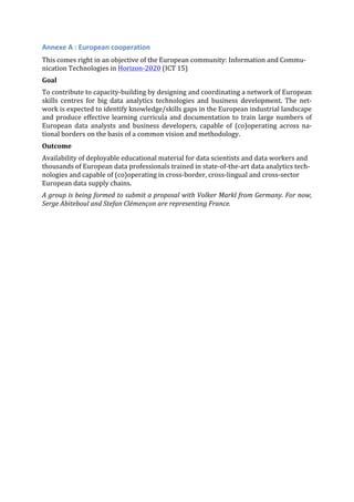 Annexe	
  A	
  :	
  European	
  cooperation	
  
This	
  comes	
  right	
  in	
  an	
  objective	
  of	
  the	
  European	
  community:	
  Information	
  and	
  Commu-­‐
nication	
  Technologies	
  in	
  Horizon-­‐2020	
  (ICT	
  15)	
  
Goal	
  
To	
  contribute	
  to	
  capacity-­‐building	
  by	
  designing	
  and	
  coordinating	
  a	
  network	
  of	
  European	
  
skills	
   centres	
   for	
   big	
   data	
   analytics	
   technologies	
   and	
   business	
   development.	
   The	
   net-­‐
work	
  is	
  expected	
  to	
  identify	
  knowledge/skills	
  gaps	
  in	
  the	
  European	
  industrial	
  landscape	
  
and	
  produce	
  effective	
  learning	
  curricula	
  and	
  documentation	
  to	
  train	
  large	
  numbers	
  of	
  
European	
   data	
   analysts	
   and	
   business	
   developers,	
   capable	
   of	
   (co)operating	
   across	
   na-­‐
tional	
  borders	
  on	
  the	
  basis	
  of	
  a	
  common	
  vision	
  and	
  methodology.	
  
Outcome	
  
Availability	
  of	
  deployable	
  educational	
  material	
  for	
  data	
  scientists	
  and	
  data	
  workers	
  and	
  
thousands	
  of	
  European	
  data	
  professionals	
  trained	
  in	
  state-­‐of-­‐the-­‐art	
  data	
  analytics	
  tech-­‐
nologies	
  and	
  capable	
  of	
  (co)operating	
  in	
  cross-­‐border,	
  cross-­‐lingual	
  and	
  cross-­‐sector	
  
European	
  data	
  supply	
  chains.	
  
A	
  group	
  is	
  being	
  formed	
  to	
  submit	
  a	
  proposal	
  with	
  Volker	
  Markl	
  from	
  Germany.	
  For	
  now,	
  
Serge	
  Abiteboul	
  and	
  Stefan	
  Clémençon	
  are	
  representing	
  France.	
  	
   	
  
 