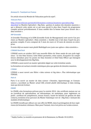 Annexe	
  B	
  :	
  l’existant	
  en	
  France	
  
	
  
Un	
  article	
  récent	
  du	
  Monde	
  de	
  l’éducation	
  parle	
  du	
  sujet5.	
  
Telecom-­‐Paris	
  
http://www.telecom-­‐paristech.fr/formation-­‐continue/masteres-­‐specialises/big-­‐
data.html	
  Le	
  Mastère	
  Spécialisé	
  «	
  Big	
  Data	
  :	
  gestion	
  et	
  analyse	
  des	
  données	
  massives	
  »	
  
qui	
   a	
   démarré	
   cette	
   année	
   est	
   ce	
   qui	
   nous	
   paraît	
   le	
   plus	
   dans	
   l’esprit	
   du	
   programme	
  
complet	
  précisé	
  précédemment.	
  Il	
  nous	
  semble	
  être	
  la	
  bonne	
  base	
  pour	
  former	
  des	
  «	
  
data	
  scientist	
  ».	
  
INP-­‐Grenoble	
  
A	
  Grenoble	
  l’Ensimag	
  et	
  la	
  GEM	
  (Grenoble	
  Ecole	
  de	
  Management)	
  vont	
  ouvrir	
  l’an	
  pro-­‐
chain	
  un	
  Mastère	
  spécialisé	
  «	
  Data	
  scientists	
  ».	
  Semble	
  tout	
  à	
  fait	
  dans	
  l’esprit	
  du	
  pro-­‐
gramme	
  complet.	
  Il	
  sera	
  composé	
  de	
  5	
  mois	
  de	
  cours	
  et	
  10	
  mois	
  de	
  mission	
  en	
  entre-­‐
prise.	
  
Il	
  existe	
  déjà	
  un	
  master	
  mais	
  plutôt	
  MathAppli	
  avec	
  juste	
  une	
  option	
  «	
  data	
  scientists	
  ».	
  
L’ENSAE	
  ParisTech	
  	
  
L’ENSAE	
  ouvre	
  en	
  octobre	
  2013	
  une	
  nouvelle	
  filière	
  de	
  3ème	
  année	
  de	
  son	
  cycle	
  ingé-­‐
nieur	
  :	
  la	
  voie	
  Data	
  Science.	
  Cette	
  filière	
  permettra,	
  entre	
  autres,	
  d’acquérir	
  les	
  compé-­‐
tences	
  attendues	
  pour	
  les	
  postes	
  de	
  Data	
  Scientist	
  et	
  Chief	
  Data	
  Officer	
  qui	
  émergent	
  
avec	
  le	
  développement	
  des	
  Big	
  Data.	
  
L’ENSAE	
  a	
  aussi	
  ouvert	
  un	
  master	
  spécialisé	
  aligné	
  sur	
  cette	
  troisième	
  année.	
  	
  
La	
  formation	
  est	
  surtout	
  orientée	
  statistiques	
  plus	
  que	
  gestion	
  de	
  données	
  massives.	
  	
  
L’ENSAI	
  	
  
L’ENSAI	
   a	
   aussi	
   ouvert	
   une	
   filière	
   «	
  data	
   science	
   et	
   big	
   data	
  ».	
   Plus	
   informatique	
   que	
  
l’ENSAE.	
  	
  
Paris	
  6	
  
Paris	
   6	
   va	
   ouvrir	
   un	
   master	
   de	
   data	
   science	
   «	
  Données,	
   Apprentissage,	
   et	
   Connais-­‐
sances	
  »,	
   succédant	
   au	
   Master	
   actuel	
   IAD, orienté	
   plutôt	
   informatique	
   et	
   data	
   mining,	
  
mais	
  qui	
  devrait	
  évoluer.	
  	
  
CNAM	
  
Le	
  CNAM	
  a	
  des	
  formations	
  prévues	
  pour	
  la	
  rentrée	
  2014	
  :	
  des	
  certificats	
  maison	
  sur	
  un	
  
an	
   (certificat	
   de	
   spécialisation,	
   mi	
   informatique,	
   mi	
   statistique,	
   pour	
   ingénieurs	
   en	
  
poste	
  ;	
  certificat	
  de	
  compétences,	
  niveau	
  licence,	
  visant	
  les	
  besoins	
  de	
  gestion	
  de	
  data	
  
centers),	
  évolution	
  d’un	
  parcours	
  du	
  Master	
  Statistique	
  vers	
  le	
  «	
  Big	
  Data	
  »	
  incluant	
  des	
  
modules	
  d’informatique	
  	
  
Le	
  CNAM	
  travaille	
  par	
  ailleurs	
  sur	
  une	
  offre	
  de	
  MOOC,	
  dans	
  la	
  prolongation	
  de	
  leur	
  expé-­‐
rience	
  de	
  formation	
  à	
  distance.	
  Mais	
  pour	
  l’instant,	
  rien	
  n’est	
  prévu	
  sur	
  la	
  data	
  science.	
  
	
  	
  	
  	
  	
  	
  	
  	
  	
  	
  	
  	
  	
  	
  	
  	
  	
  	
  	
  	
  	
  	
  	
  	
  	
  	
  	
  	
  	
  	
  	
  	
  	
  	
  	
  	
  	
  	
  	
  	
  	
  	
  	
  	
  	
  	
  	
  	
  	
  	
  	
  	
  	
  	
  	
  	
  
5	
  Sophy	
  Caulier,	
  La	
  montée	
  en	
  puissance	
  de	
  la	
  Datamasse,	
  Le	
  Monde	
  10.12.2013.	
  
 