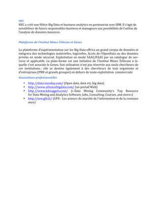 HEC	
  
HEC	
  a	
  créé	
  une	
  filière	
  Big	
  Data	
  et	
  business	
  analytics	
  en	
  partenariat	
  avec	
  IBM.	
  Il	
  s’agit	
  de	
  
sensibiliser	
  de	
  futurs	
  responsables	
  business	
  et	
  manageurs	
  aux	
  possibilités	
  de	
  l’utilise	
  de	
  
l’analyse	
  de	
  données	
  massives.	
  
	
  
Plateforme	
  de	
  l’Institut	
  Mines-­‐Télécom	
  et	
  Genes	
  
	
  
La	
  plateforme	
  d’expérimentation	
  sur	
  les	
  Big	
  Data	
  offrira	
  un	
  grand	
  corpus	
  de	
  données	
  et	
  
intègrera	
  des	
  technologies	
  matérielles,	
  logicielles.	
  Accès	
  de	
  l’OpenData	
  ou	
  des	
  données	
  
privées	
  en	
  mode	
  sécurisé.	
  Exploitation	
  en	
  mode	
  SAAS/PAAS	
  par	
  un	
  catalogue	
  de	
  ser-­‐
vices	
   et	
   applicatifs.	
   La	
   plate-­‐forme	
   est	
   une	
   initiative	
   de	
   l'Institut	
   Mines	
   Télécom	
   à	
   la-­‐
quelle	
  s'est	
  associée	
  le	
  Genes.	
  Son	
  utilisation	
  n'est	
  pas	
  réservée	
  aux	
  seuls	
  chercheurs	
  de	
  
ces	
   institutions	
  ;	
   elle	
   se	
   destine	
   également	
   à	
   des	
   chercheurs	
   de	
   tout	
   organisme	
   et	
  
d’entreprises	
  (PME	
  et	
  grands	
  groupes)	
  en	
  dehors	
  de	
  toute	
  exploitation	
  	
  commerciale	
  
Associations	
  professionnelles	
  
• http://data-­‐tuesday.com/	
  (Open	
  data,	
  data	
  viz,	
  big	
  data)	
  
• http://www.alliancebigdata.com/	
  (un	
  portail	
  Web)	
  
• http://www.kdnuggets.com/	
   («	
  Data	
   Mining	
   Community's	
   Top	
   Resource	
  	
  
for	
  Data	
  Mining	
  and	
  Analytics	
  Software,	
  Jobs,	
  Consulting,	
  Courses,	
  and	
  more»)	
  
• http://ww.gfii.fr/	
  (GFII	
  -­‐	
  Les	
  acteurs	
  du	
  marché	
  de	
  l'information	
  et	
  de	
  la	
  connaiss
ance)	
  
	
  
	
   	
  
 