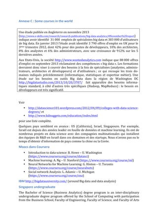 Annexe	
  C	
  :	
  Some	
  courses	
  in	
  the	
  world	
  
	
  
Une	
  étude	
  publiée	
  en	
  Angleterre	
  en	
  novembre	
  2013	
  	
  	
  	
  	
  	
  	
  	
  	
  	
  	
  	
  	
  	
  	
  	
  	
  	
  	
  	
  	
  	
  	
  	
  	
  	
  	
  	
  	
  	
  	
  	
  	
  	
  	
  	
  	
  	
  	
  	
  	
  	
  	
  	
  	
  	
  
(http://www.e-­‐skills.com/research/research-­‐publications/big-­‐data-­‐analytics/#November%20report)	
  
indique	
  avoir	
  identifié	
  	
  31	
  000	
  	
  emplois	
  de	
  spécialistes	
  big	
  data	
  et	
  383	
  000	
  d’utilisateurs	
  
de	
  big	
  data.	
  En	
  janvier	
  2013	
  l’étude	
  avait	
  identifié	
  3	
  790	
  offres	
  d’emploi	
  en	
  UK	
  pour	
  le	
  
3ème	
  trimestre	
  2012,	
  dont	
  42%	
  pour	
  des	
  postes	
  de	
  développeurs,	
  10%	
  des	
  architectes,	
  
8%	
  des	
  analystes	
  et	
  6%	
  des	
  administrateurs,	
  avec	
  une	
  croissance	
  de	
  912%	
  sur	
  les	
  5	
  
dernières	
  années.	
  	
  
Aux	
  Etats-­‐Unis,	
  la	
  société	
  http://www.wantedanalytics.com	
  indique	
  que	
  88	
  000	
  offres	
  
d’emploi	
  en	
  septembre	
  2013	
  réclamaient	
  des	
  compétences	
  «	
  big	
  data	
  ».	
  Les	
  formations	
  
devraient	
  donc	
  viser	
  à	
  couvrir	
  des	
  besoins	
  à	
  la	
  fois	
  de	
  spécialistes	
  (analystes,	
  adminis-­‐
trateurs,	
   architectes	
   et	
   développeurs)	
   et	
   d’utilisateurs	
  ;	
   ce	
   qui	
   recoupe	
   les	
   trois	
   do-­‐
maines	
   indiqués	
   précédemment	
   (informatique,	
   statistiques	
   et	
   expertise	
   métier).	
   Une	
  
étude	
   sur	
   les	
   besoins	
   en	
   outils	
   Big	
   data	
   dans	
   la	
   région	
   de	
   Washington	
   DC	
  
http://bigdatastudio.com/2013/10/20/3707/	
   	
   fait	
   apparaître	
   des	
   besoins	
   informa-­‐
tiques	
   standard,	
   à	
   côté	
   d’autres	
   très	
   spécifiques	
   (Hadoop,	
   MapReduce)	
  :	
   le	
   besoin	
   en	
  
développeurs	
  est	
  très	
  significatif.	
  	
  
Voir	
  	
  
• http://datascience101.wordpress.com/2012/04/09/colleges-­‐with-­‐data-­‐science-­‐
degrees/	
  et	
  	
  
• http://www.kdnuggets.com/education/index.html	
  	
  
pour	
  une	
  liste	
  complète.	
  
Quelques	
   pays	
   semblent	
   en	
   avance	
  :	
   US	
   (California),	
   Israel,	
   Singapoure.	
   Par	
   exemple,	
  
Israël	
  est	
  depuis	
  des	
  années	
  leader	
  en	
  fouille	
  de	
  données	
  et	
  machine	
  learning.	
  Ils	
  ont	
  de	
  
nombreux	
   projets	
   en	
   data	
   science	
   avec	
   des	
   compagnies	
   multinationales	
   qui	
   installent	
  
des	
  équipes	
  de	
  R&D	
  en	
  Israël	
  dans	
  ces	
  domaines	
  et	
  des	
  startups.	
  Nous	
  n’avons	
  pas	
  eu	
  le	
  
temps	
  d’obtenir	
  d’information	
  de	
  pays	
  comme	
  la	
  chine	
  ou	
  la	
  Corée.	
  	
  
Moocs	
  dans	
  Coursera	
  	
  
• Introduction	
  to	
  data	
  science:	
  B.	
  Howe	
  –	
  U.	
  Washington	
  
(https://www.coursera.org/course/datasci)	
  
• Machine	
  learning:	
  A.	
  Ng	
  –	
  U.	
  Stanford	
  (https://www.coursera.org/course/ml)	
  
• Neural	
  Networks	
  for	
  Machine	
  Learning:	
  G.	
  Hinton	
  –	
  U.	
  Toronto	
  
(https://www.coursera.org/course/neuralnets)	
  	
  
• Social	
  network	
  Analysis:	
  L.	
  Adamic	
  –	
  U.	
  Michigan	
  	
  
(https://www.coursera.org/course/sna)	
  	
  
IBM	
  http://bigdatauniversity.com/	
  (around	
  Big	
  data	
  and	
  data	
  analysis)	
  
Singapore	
  undergraduate	
  
The	
   Bachelor	
   of	
   Science	
   (Business	
   Analytics)	
   degree	
   program	
   is	
   an	
   inter-­‐disciplinary	
  
undergraduate	
  degree	
  program	
  offered	
  by	
  the	
  School	
  of	
  Computing	
  with	
  participation	
  
from	
  the	
  Business	
  School,	
  Faculty	
  of	
  Engineering,	
  Faculty	
  of	
  Science,	
  and	
  Faculty	
  of	
  Arts	
  
 