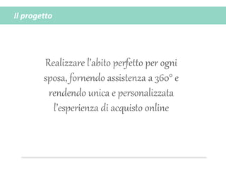 Il progetto
Realizzare l’abito perfetto per ogni
sposa, fornendo assistenza a 360° e
rendendo unica e personalizzata
l’esperienza di acquisto online
 