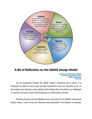 A Bit of Reflection on the ADDIE Design Model 
By Prof. Jonathan Acuña Solano 
Thursday, September 4, 2014 
Twitter: @jonacuso 
Post 140 
As one progresses through the ADDIE model in designing one’s course, it is imperative to reflect at every stage and also evaluate the work one has done so far. In this analysis, the instructor must evaluate his/her Design Plan and address any challenges or concerns one gets to spot while developing or implementing the Plan. 
Browsing through several SlideShare.Com documents on the ADDIE instructional design model, I came across the following slide presentation that deepens or develops  