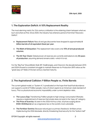​ ​ ​ ​ ​ ​ ​ ​ ​ 25th April, 2026​
​ ​ ​ ​ ​ ​
1. The Exploration Deficit: A 10% Replacement Reality
The most alarming metric for 21st-century civilization is the widening chasm between what we
burn and what we find. Since 2020, the industry has entered a period of terminal "Discovery
Deficit".
●​ Replacement Failure: New oil and gas discoveries have dropped to approximately 8
billion barrels of oil equivalent (boe) per year.​
●​ The Math of Exhaustion: This replacement rate covers only 10% of annual produced
volumes.​
●​ The 50-Year Clock: Global proven oil reserves are currently estimated at only 50 years
of production, assuming demand remains static—which it is not.​
For the "Big Five" (ExxonMobil, Shell, BP, TotalEnergies, and Chevron), the decade between 2015
and 2024 showed a consistent struggle to maintain Reserves-to-Production (R/P) ratios as the
"great easy oil" fields of the last century reached maturity.
2. The Aspirational Collision: 9 Billion People vs. Finite Barrels
The current global model, or "System A," is predicated on the hope that fossil fuel abundance
can support a world of 9 billion people, many of whom aspire to an American-style standard of
luxury. This is a physical and economic impossibility under current depletion rates.
●​ The Luxury Gap: Transitioning 9 billion people to high-energy-consumption lifestyles
requires a replenishment of reserves that simply does not exist in the "easy oil" category.
●​ The Price of Scarcity: As seen in the 2026 Hormuz crisis, oil prices surging above
$100–$120/barrel act as a regressive tax on the world’s most vulnerable.​
●​ The Fertilizer Domino: Because natural gas is a primary feedstock, fertilizer prices
tripled during the 2026 blockade, directly threatening food security for the "bottom half"
EFOW​Copyright- all rights reserved.​
​ ​ ​ ​ ​ ​ 2
www.energyforoneworld.com
 