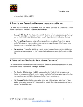 ​ ​ ​ ​ ​ ​ ​ ​ ​ 25th April, 2026​
​ ​ ​ ​ ​ ​
of humanity in 2026 and 2027.​
3. Scarcity as a Geopolitical Weapon: Lessons from Hormuz
The "early lessons" from the 2026 blockade show that energy scarcity is no longer an accidental
market condition—it is a tool of Economic Nationalism.
●​ Strategic "Mayhem": The chaos in the Middle East has functioned as a strategic "energy
tax" on rivals like China and India, who are heavily dependent on the Strait of Hormuz.​
●​ The Patriot Trap: European nations, fearing escalation, have been forced into "panic
buying" U.S. defense systems, deepening economic dependency on Washington while
their own energy security is deprioritized.​
●​ Transactional Power: The world has moved toward a "might begets right" model where
international law is replaced by the "mood" of a few leaders and the profit motives of Big
Oil.​
4. Observations: The Death of the "Global Commons"
The transition from System A (fossil-fuel scarcity) to System B (renewable abundance) is being
hampered by what we might call Strategic Hostility.
●​ The Russian Gift: Ironically, the 2026 blockade handed Vladimir Putin an economic
lifeline; as prices spiked, Russia earned record profits to fund its campaigns, proving that
in a scarcity-driven world, the "bad actors" often hold the best cards.​
●​ The Energy Wall: Developing nations like Egypt and Pakistan have hit an "Energy Wall,"
unable to compete with the EU’s checkbook for limited LNG volumes, leading to "energy
holidays" and social unrest.​
EFOW​Copyright- all rights reserved.​
​ ​ ​ ​ ​ ​ 3
www.energyforoneworld.com
 