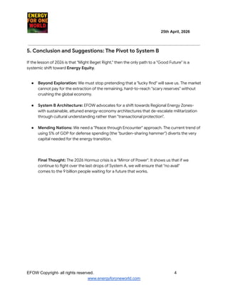 ​ ​ ​ ​ ​ ​ ​ ​ ​ 25th April, 2026​
​ ​ ​ ​ ​ ​
5. Conclusion and Suggestions: The Pivot to System B
If the lesson of 2026 is that "Might Beget Right," then the only path to a "Good Future" is a
systemic shift toward Energy Equity.
●​ Beyond Exploration: We must stop pretending that a "lucky find" will save us. The market
cannot pay for the extraction of the remaining, hard-to-reach "scary reserves" without
crushing the global economy.
●​ System B Architecture: EFOW advocates for a shift towards Regional Energy Zones-
with sustainable, attuned energy-economy architectures that de-escalate militarization
through cultural understanding rather than "transactional protection".​
●​ Mending Nations: We need a "Peace through Encounter" approach. The current trend of
using 5% of GDP for defense spending (the "burden-sharing hammer") diverts the very
capital needed for the energy transition.​
Final Thought: The 2026 Hormuz crisis is a "Mirror of Power". It shows us that if we
continue to fight over the last drops of System A, we will ensure that "no avail"
comes to the 9 billion people waiting for a future that works.
EFOW​Copyright- all rights reserved.​
​ ​ ​ ​ ​ ​ 4
www.energyforoneworld.com
 