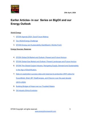 ​ ​ ​ ​ ​ ​ ​ ​ ​ 25th April, 2026​
​ ​ ​ ​ ​ ​
Earlier Articles- in our Series on BigOil and our
Energy Outlook
World Energy
1.​ EFOW Agenda 2024: Good Future Making
2.​ Our World Energy Challenge
3.​ EFOW Energy and Sustainability DashBoard ( Worlds First!)
Energy Sources, Reserves
4.​ EFOW Global Oil Market and Outlook: Present and Future Horizon
5.​ EFOW Global Gas Market and Outlook: Present Landscape and Future Horizon
6.​ EFOW The Global Copper Industry: Navigating Supply, Demand and Sustainability
in the Age of Electrification.
7.​ Data on exploration success rates and reserves-to-production (R/P) ratios for
ExxonMobil, Shell, BP, TotalEnergies, and Chevron over the past decade
(2015–2024)
8.​ Building Bridges of Hope over our Troubled Waters
9.​ Oil Industry Ethics Evolution
EFOW​Copyright- all rights reserved.​
​ ​ ​ ​ ​ ​ 5
www.energyforoneworld.com
 