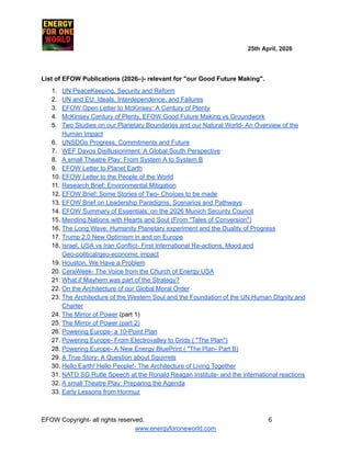 ​ ​ ​ ​ ​ ​ ​ ​ ​ 25th April, 2026​
​ ​ ​ ​ ​ ​
List of EFOW Publications (2026–)- relevant for "our Good Future Making".
1.​ UN PeaceKeeping, Security and Reform
2.​ UN and EU: Ideals, Interdependence, and Failures
3.​ EFOW Open Letter to McKinsey: A Century of Plenty
4.​ McKinsey Century of Plenty, EFOW Good Future Making vs Groundwork
5.​ Two Studies on our Planetary Boundaries and our Natural World- An Overview of the
Human Impact
6.​ UNSDGs Progress, Commitments and Future
7.​ WEF Davos Disillusionment: A Global South Perspective
8.​ A small Theatre Play: From System A to System B
9.​ EFOW Letter to Planet Earth
10.​EFOW Letter to the People of the World
11.​Research Brief: Environmental Mitigation
12.​EFOW Brief: Some Stories of Two- Choices to be made
13.​EFOW Brief on Leadership Paradigms, Scenarios and Pathways
14.​EFOW Summary of Essentials: on the 2026 Munich Security Council
15.​Mending Nations with Hearts and Soul (From "Tales of Conversion")
16.​The Long Wave: Humanity Planetary experiment and the Duality of Progress
17.​Trump 2.0 New Optimism in and on Europe
18.​Israel, USA vs Iran Conflict- First International Re-actions, Mood and
Geo-political/geo-economic impact
19.​Houston, We Have a Problem
20.​CeraWeek- The Voice from the Church of Energy USA
21.​What if Mayhem was part of the Strategy?
22.​On the Architecture of our Global Moral Order
23.​The Architecture of the Western Soul and the Foundation of the UN Human DIgnity and
Charter
24.​The Mirror of Power (part 1)
25.​The Mirror of Power (part 2)
26.​Powering Europe- a 10-Point Plan
27.​Powering Europe- From Electrovalley to Grids ( "The Plan")
28.​Powering Europe- A New Energy BluePrint ( "The Plan- Part B)
29.​A True Story: A Question about Squirrels
30.​Hello Earth! Hello People!- The Architecture of Living Together
31.​NATO SG Rutte Speech at the Ronald Reagan Institute- and the international reactions
32.​A small Theatre Play: Preparing the Agenda
33.​Early Lessons from Hormuz
EFOW​Copyright- all rights reserved.​
​ ​ ​ ​ ​ ​ 6
www.energyforoneworld.com
 