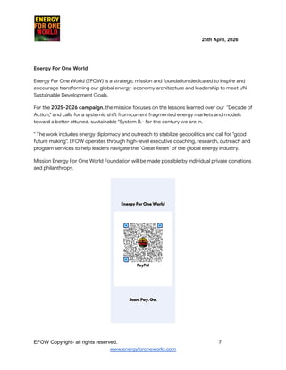 ​ ​ ​ ​ ​ ​ ​ ​ ​ 25th April, 2026​
​ ​ ​ ​ ​ ​
Energy For One World
Energy For One World (EFOW) is a strategic mission and foundation dedicated to inspire and
encourage transforming our global energy-economy architecture and leadership to meet UN
Sustainable Development Goals.
For the 2025-2026 campaign, the mission focuses on the lessons learned over our "Decade of
Action," and calls for a systemic shift from current fragmented energy markets and models
toward a better attuned, sustainable "System B.- for the century we are in.
" The work includes energy diplomacy and outreach to stabilize geopolitics and call for "good
future making". EFOW operates through high-level executive coaching, research, outreach and
program services to help leaders navigate the "Great Reset" of the global energy industry.
MIssion Energy For One World Foundation will be made possible by individual private donations
and philanthropy.
EFOW​Copyright- all rights reserved.​
​ ​ ​ ​ ​ ​ 7
www.energyforoneworld.com
 