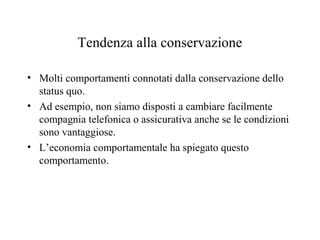 Tendenza alla conservazione
• Molti comportamenti connotati dalla conservazione dello
status quo.
• Ad esempio, non siamo disposti a cambiare facilmente
compagnia telefonica o assicurativa anche se le condizioni
sono vantaggiose.
• L’economia comportamentale ha spiegato questo
comportamento.

 
