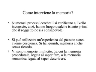 Come interviene la memoria?
• Numerosi processi cerebrali si verificano a livello
inconscio, anzi, hanno luogo qualche istante prima
che il soggetto ne sia consapevole.
• Si può utilizzare un’esperienza del passato senza
averne coscienza. Si ha, quindi, memoria anche
senza ricordo.
• Vi sono memorie implicite, tra cui la memoria
procedurale, legata al saper fare, o la memoria
semantica legata al saper descrivere.

 