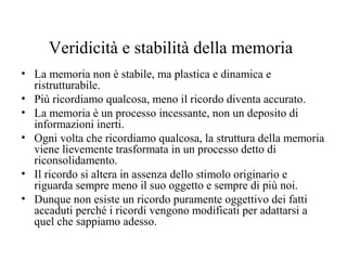 Veridicità e stabilità della memoria
• La memoria non è stabile, ma plastica e dinamica e
ristrutturabile.
• Più ricordiamo qualcosa, meno il ricordo diventa accurato.
• La memoria è un processo incessante, non un deposito di
informazioni inerti.
• Ogni volta che ricordiamo qualcosa, la struttura della memoria
viene lievemente trasformata in un processo detto di
riconsolidamento.
• Il ricordo si altera in assenza dello stimolo originario e
riguarda sempre meno il suo oggetto e sempre di più noi.
• Dunque non esiste un ricordo puramente oggettivo dei fatti
accaduti perché i ricordi vengono modificati per adattarsi a
quel che sappiamo adesso.

 