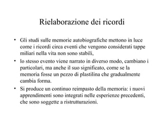 Rielaborazione dei ricordi
• Gli studi sulle memorie autobiografiche mettono in luce
come i ricordi circa eventi che vengono considerati tappe
miliari nella vita non sono stabili,
• lo stesso evento viene narrato in diverso modo, cambiano i
particolari, ma anche il suo significato, come se la
memoria fosse un pezzo di plastilina che gradualmente
cambia forma.
• Si produce un continuo reimpasto della memoria: i nuovi
apprendimenti sono integrati nelle esperienze precedenti,
che sono soggette a ristrutturazioni.

 