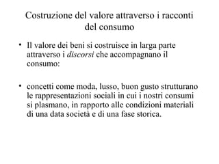 Costruzione del valore attraverso i racconti
del consumo
• Il valore dei beni si costruisce in larga parte
attraverso i discorsi che accompagnano il
consumo:
• concetti come moda, lusso, buon gusto strutturano
le rappresentazioni sociali in cui i nostri consumi
si plasmano, in rapporto alle condizioni materiali
di una data società e di una fase storica.

 