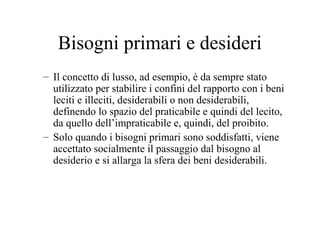 Bisogni primari e desideri
– Il concetto di lusso, ad esempio, è da sempre stato
utilizzato per stabilire i confini del rapporto con i beni
leciti e illeciti, desiderabili o non desiderabili,
definendo lo spazio del praticabile e quindi del lecito,
da quello dell’impraticabile e, quindi, del proibito.
– Solo quando i bisogni primari sono soddisfatti, viene
accettato socialmente il passaggio dal bisogno al
desiderio e si allarga la sfera dei beni desiderabili.

 