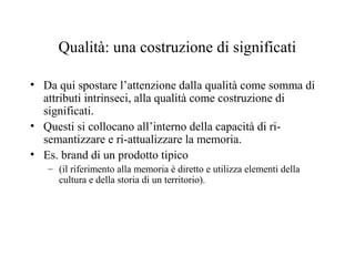 Qualità: una costruzione di significati
• Da qui spostare l’attenzione dalla qualità come somma di
attributi intrinseci, alla qualità come costruzione di
significati.
• Questi si collocano all’interno della capacità di risemantizzare e ri-attualizzare la memoria.
• Es. brand di un prodotto tipico
– (il riferimento alla memoria è diretto e utilizza elementi della
cultura e della storia di un territorio).

 